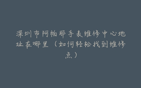 深圳市阿帕那手表维修中心地址在哪里（如何轻松找到维修点）