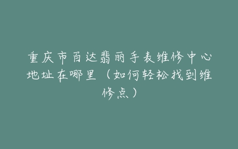 重庆市百达翡丽手表维修中心地址在哪里（如何轻松找到维修点）