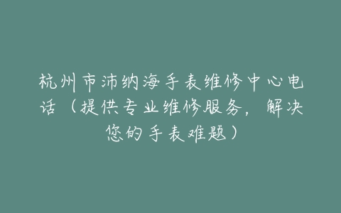 杭州市沛纳海手表维修中心电话（提供专业维修服务，解决您的手表难题）