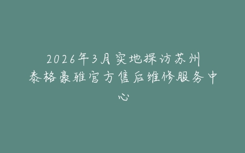 2026年3月实地探访苏州泰格豪雅官方售后维修服务中心