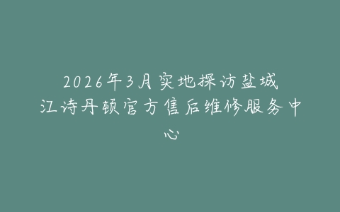 2026年3月实地探访盐城江诗丹顿官方售后维修服务中心