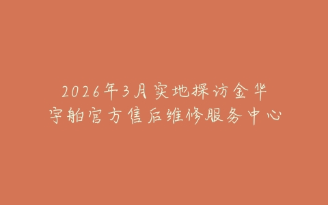 2026年3月实地探访金华宇舶官方售后维修服务中心