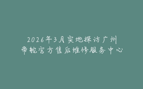 2026年3月实地探访广州帝舵官方售后维修服务中心