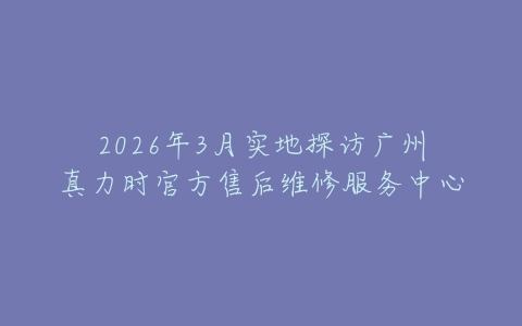 2026年3月实地探访广州真力时官方售后维修服务中心