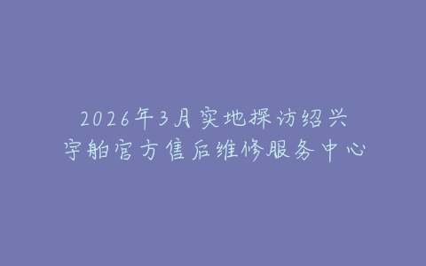 2026年3月实地探访绍兴宇舶官方售后维修服务中心