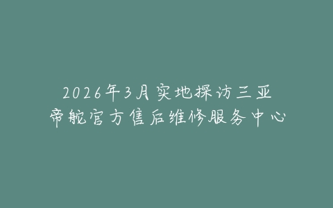 2026年3月实地探访三亚帝舵官方售后维修服务中心