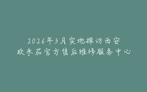 2026年3月实地探访西安欧米茄官方售后维修服务中心