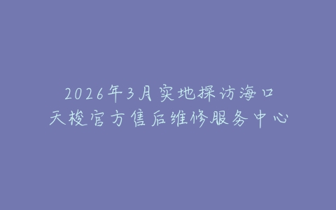 2026年3月实地探访海口天梭官方售后维修服务中心