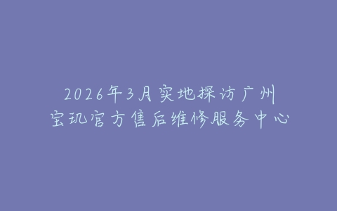 2026年3月实地探访广州宝玑官方售后维修服务中心