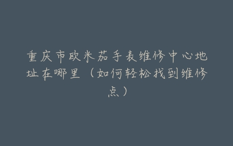 重庆市欧米茄手表维修中心地址在哪里（如何轻松找到维修点）