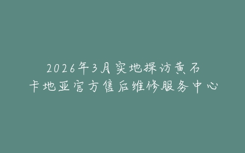2026年3月实地探访黄石卡地亚官方售后维修服务中心