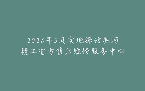2026年3月实地探访黑河精工官方售后维修服务中心