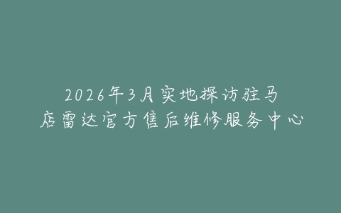2026年3月实地探访驻马店雷达官方售后维修服务中心