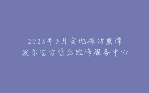 2026年3月实地探访鹰潭波尔官方售后维修服务中心