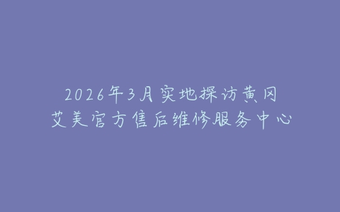 2026年3月实地探访黄冈艾美官方售后维修服务中心
