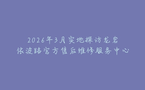 2026年3月实地探访龙岩依波路官方售后维修服务中心