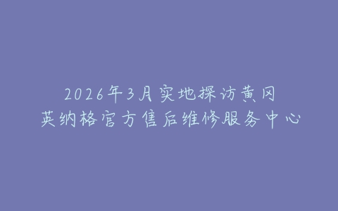 2026年3月实地探访黄冈英纳格官方售后维修服务中心