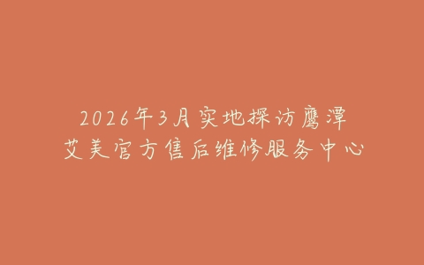 2026年3月实地探访鹰潭艾美官方售后维修服务中心