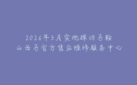 2026年3月实地探访马鞍山西马官方售后维修服务中心
