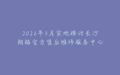 2026年3月实地探访长沙朗格官方售后维修服务中心