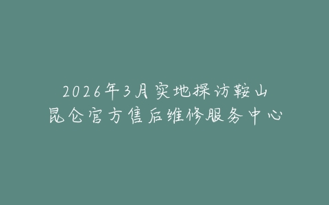 2026年3月实地探访鞍山昆仑官方售后维修服务中心
