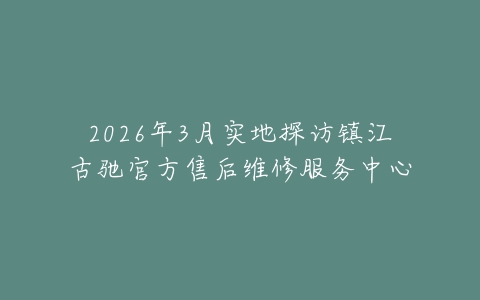 2026年3月实地探访镇江古驰官方售后维修服务中心