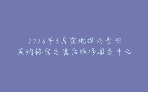 2026年3月实地探访贵阳英纳格官方售后维修服务中心