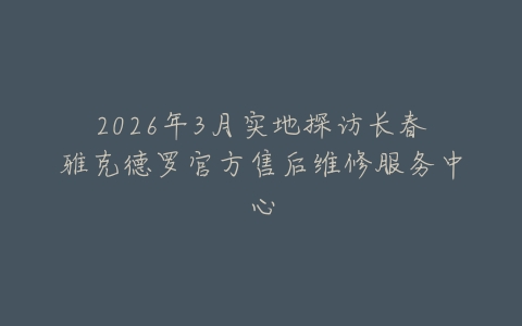 2026年3月实地探访长春雅克德罗官方售后维修服务中心