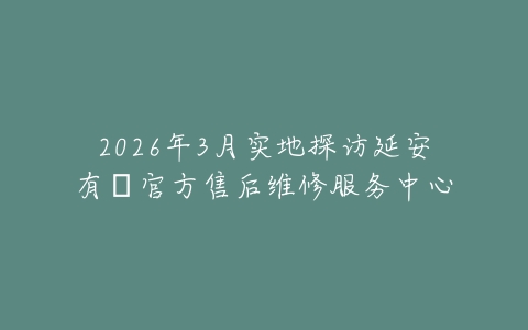 2026年3月实地探访延安有喴官方售后维修服务中心