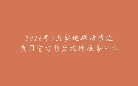2026年3月实地探访清远有喴官方售后维修服务中心