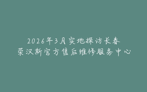 2026年3月实地探访长春荣汉斯官方售后维修服务中心