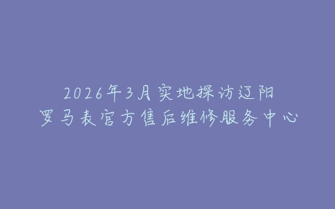2026年3月实地探访辽阳罗马表官方售后维修服务中心