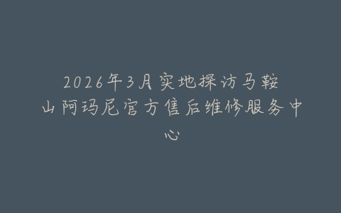 2026年3月实地探访马鞍山阿玛尼官方售后维修服务中心