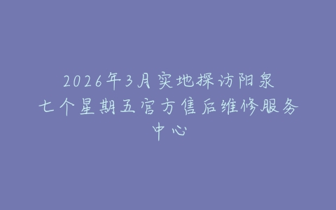 2026年3月实地探访阳泉七个星期五官方售后维修服务中心