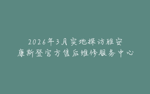 2026年3月实地探访雅安康斯登官方售后维修服务中心