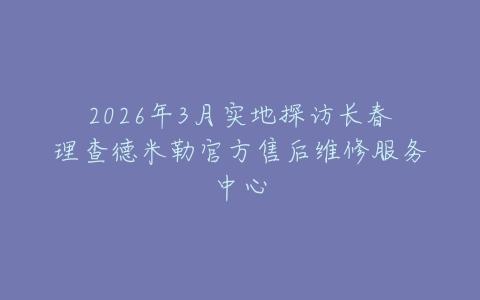 2026年3月实地探访长春理查德米勒官方售后维修服务中心
