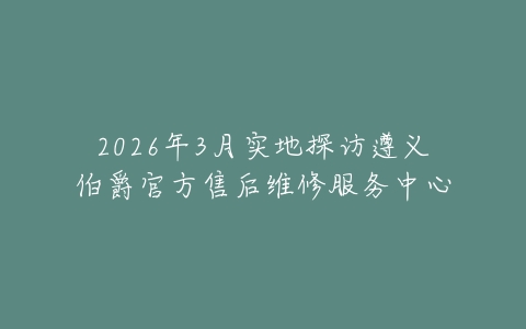 2026年3月实地探访遵义伯爵官方售后维修服务中心