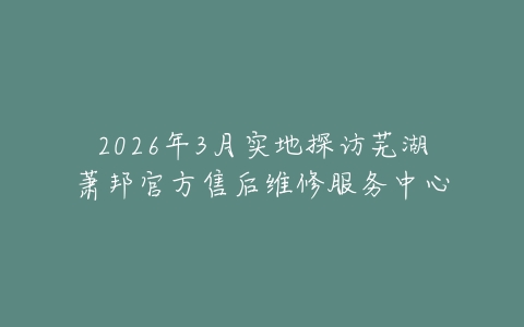 2026年3月实地探访芜湖萧邦官方售后维修服务中心