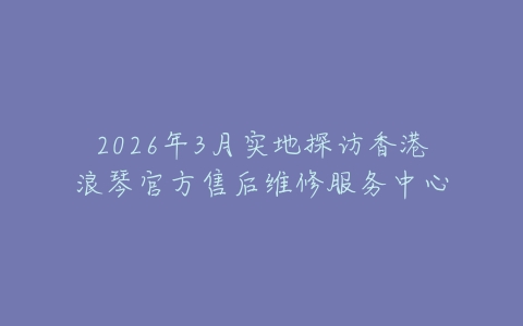 2026年3月实地探访香港浪琴官方售后维修服务中心