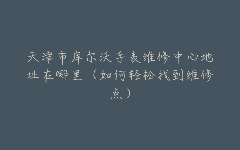 天津市库尔沃手表维修中心地址在哪里（如何轻松找到维修点）