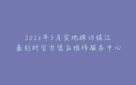 2026年3月实地探访镇江豪利时官方售后维修服务中心