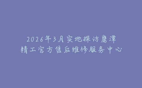 2026年3月实地探访鹰潭精工官方售后维修服务中心