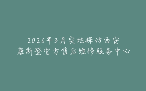2026年3月实地探访西安康斯登官方售后维修服务中心