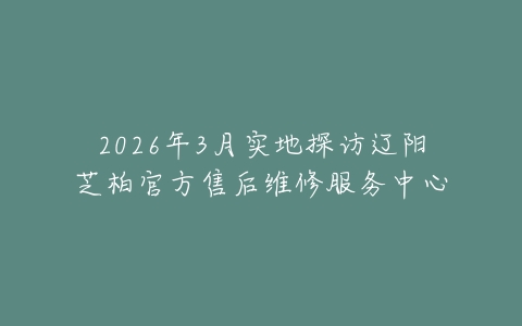 2026年3月实地探访辽阳芝柏官方售后维修服务中心