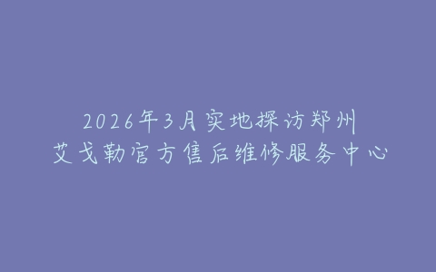 2026年3月实地探访郑州艾戈勒官方售后维修服务中心