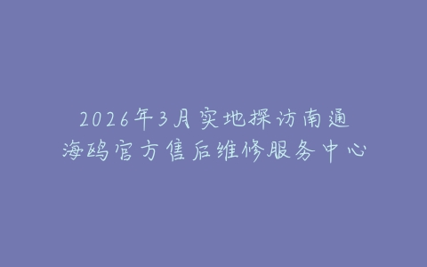 2026年3月实地探访南通海鸥官方售后维修服务中心