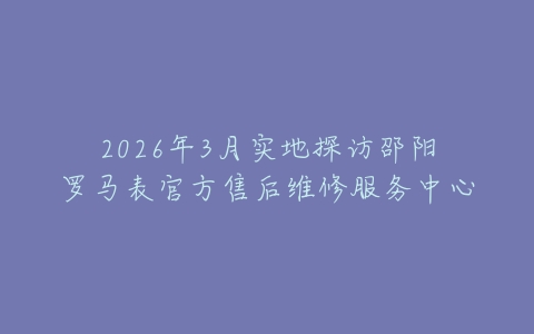 2026年3月实地探访邵阳罗马表官方售后维修服务中心