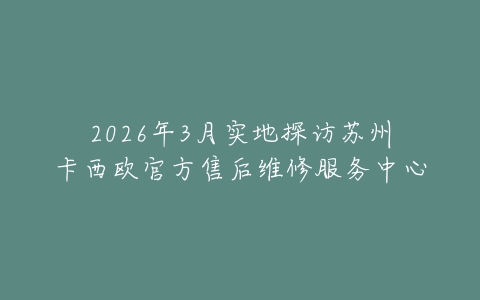 2026年3月实地探访苏州卡西欧官方售后维修服务中心