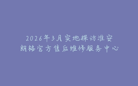 2026年3月实地探访淮安朗格官方售后维修服务中心