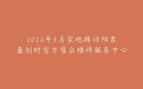 2026年3月实地探访阳泉豪利时官方售后维修服务中心